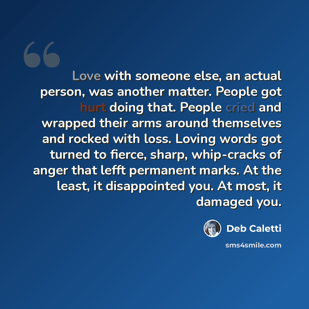 “Love with someone else, an actual person, was another matter. People got hurt doing that. People cried and wrapped their arms around themselves and rocked with loss. Loving words got turned to fierce, sharp, whip-cracks of anger that lefft permanent marks. At the least, it disappointed you. At…” quote by Deb Caletti