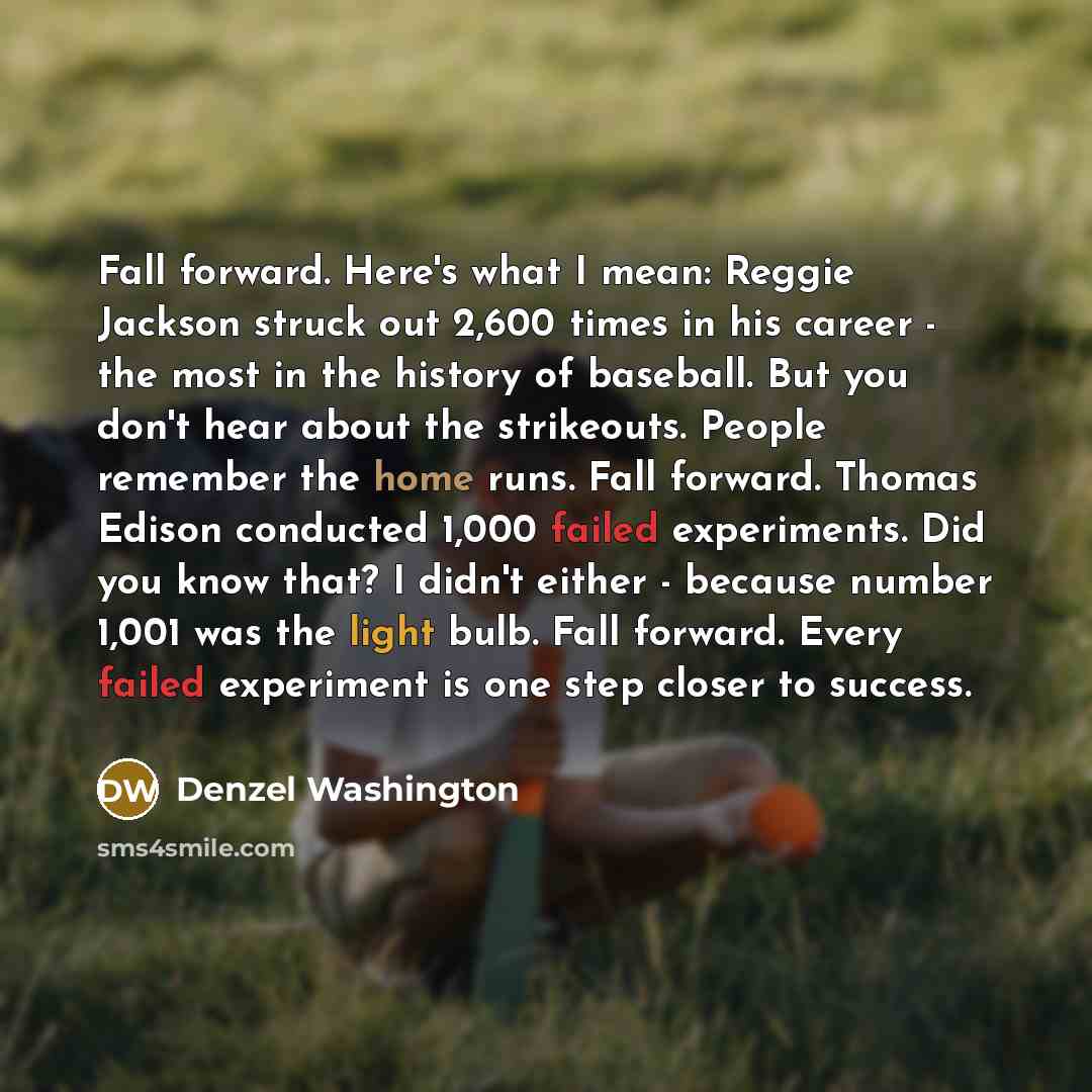 “Fall forward. Here's what I mean: Reggie Jackson struck out 2,600 times in his career - the most in the history of baseball. But you don't hear about the strikeouts. People remember the home runs. Fall forward. Thomas Edison conducted 1,000 failed experiments. Did you know that? I didn't either…” quote by Denzel Washington