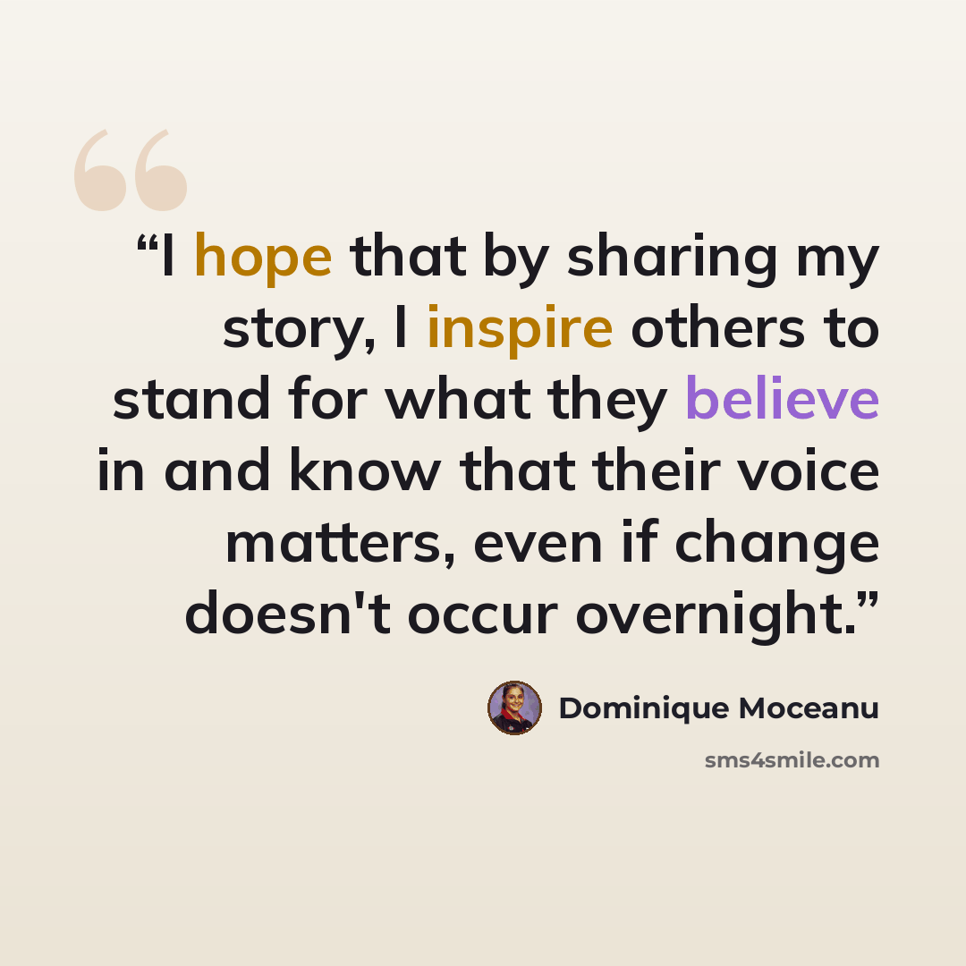 “I hope that by sharing my story, I inspire others to stand for what they believe in and know that their voice matters, even if change doesn't occur overnight.” quote by Dominique Moceanu