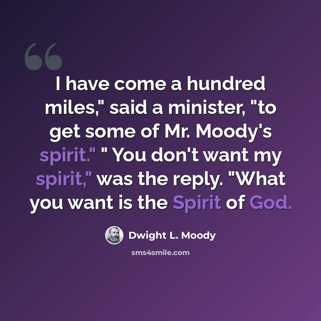 “I have come a hundred miles," said a minister, "to get some of Mr. Moody's spirit." " You don't want my spirit," was the reply. "What you want is the Spirit of God.” quote by Dwight L. Moody