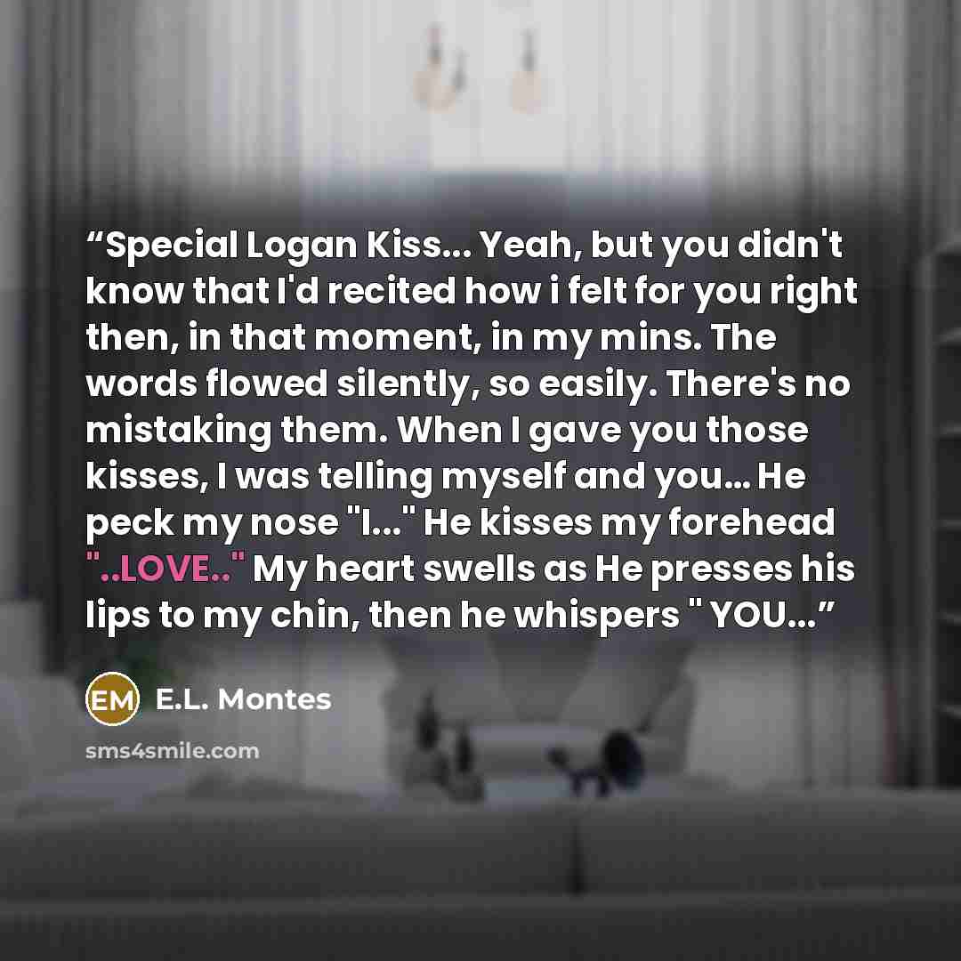 “Special Logan Kiss... Yeah, but you didn't know that I'd recited how i felt for you right then, in that moment, in my mins. The words flowed silently, so easily. There's no mistaking them. When I gave you those kisses, I was telling myself and you… He peck my nose "I..." He kisses my forehead…” quote by E.L. Montes