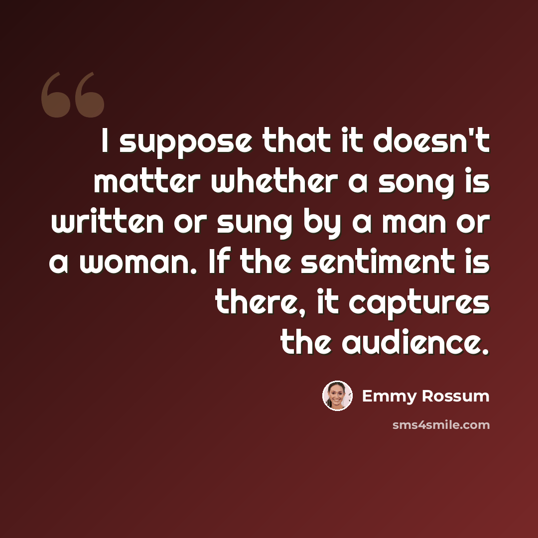 “I suppose that it doesn't matter whether a song is written or sung by a man or a woman. If the sentiment is there, it captures the audience.” quote by Emmy Rossum