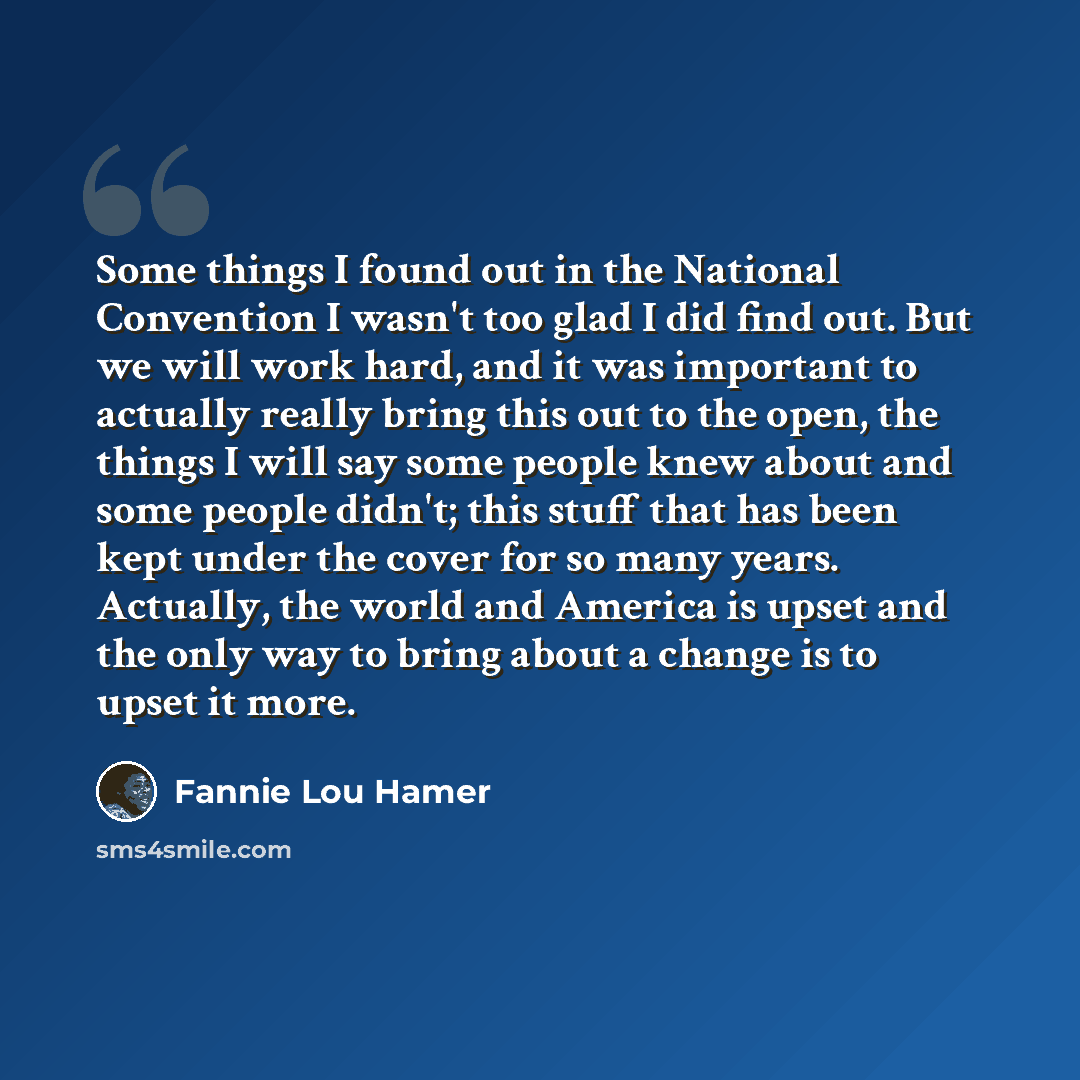 “Some things I found out in the National Convention I wasn't too glad I did find out. But we will work hard, and it was important to actually really bring this out to the open, the things I will say some people knew about and some people didn't; this stuff that has been kept under the cover for so…” quote by Fannie Lou Hamer