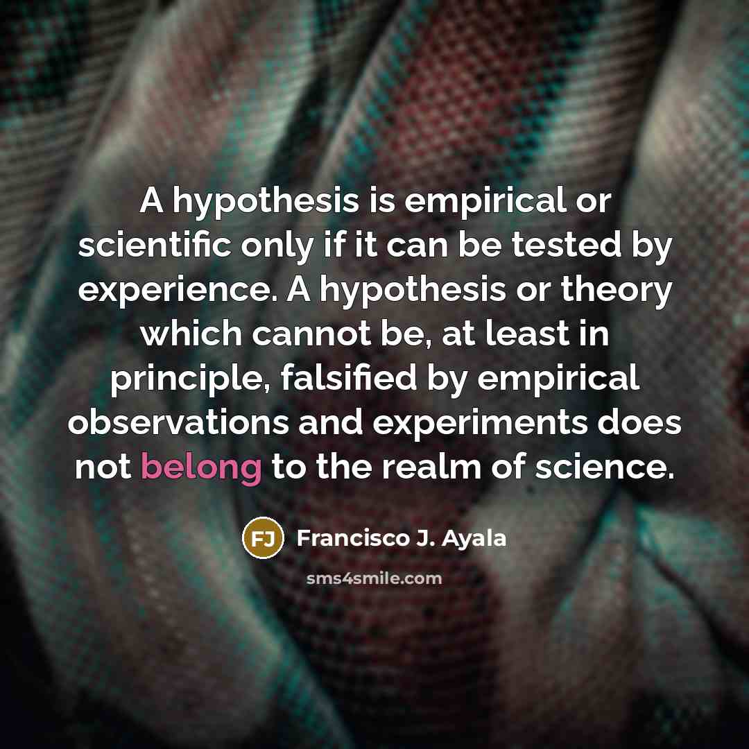 “A hypothesis is empirical or scientific only if it can be tested by experience. A hypothesis or theory which cannot be, at least in principle, falsified by empirical observations and experiments does not belong to the realm of science.” quote by Francisco J. Ayala