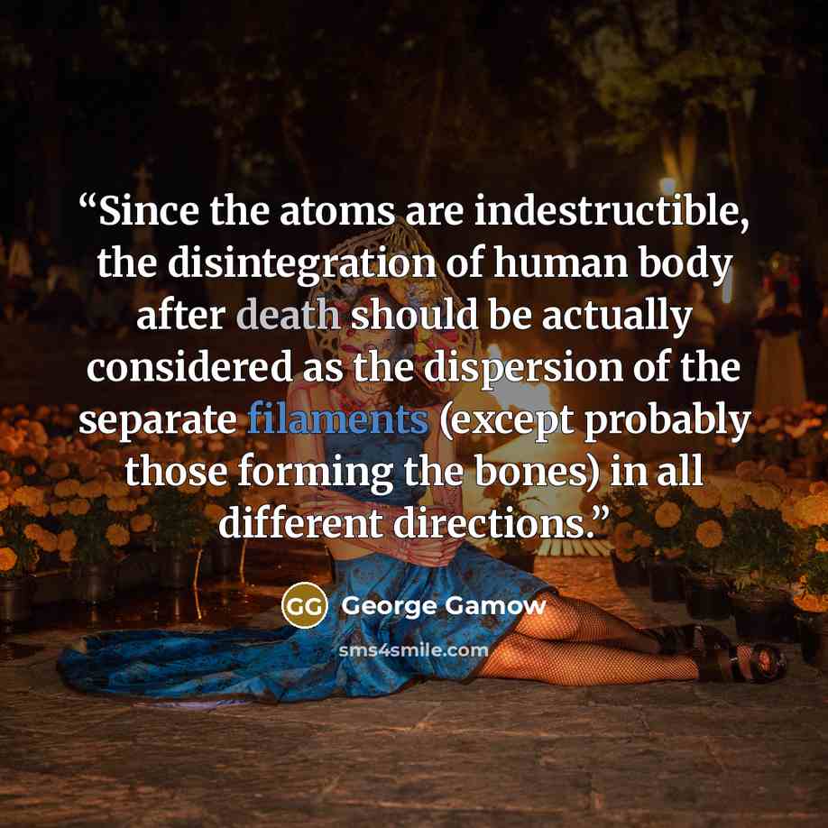 “Since the atoms are indestructible, the disintegration of human body after death should be actually considered as the dispersion of the separate filaments (except probably those forming the bones) in all different directions.” quote by George Gamow