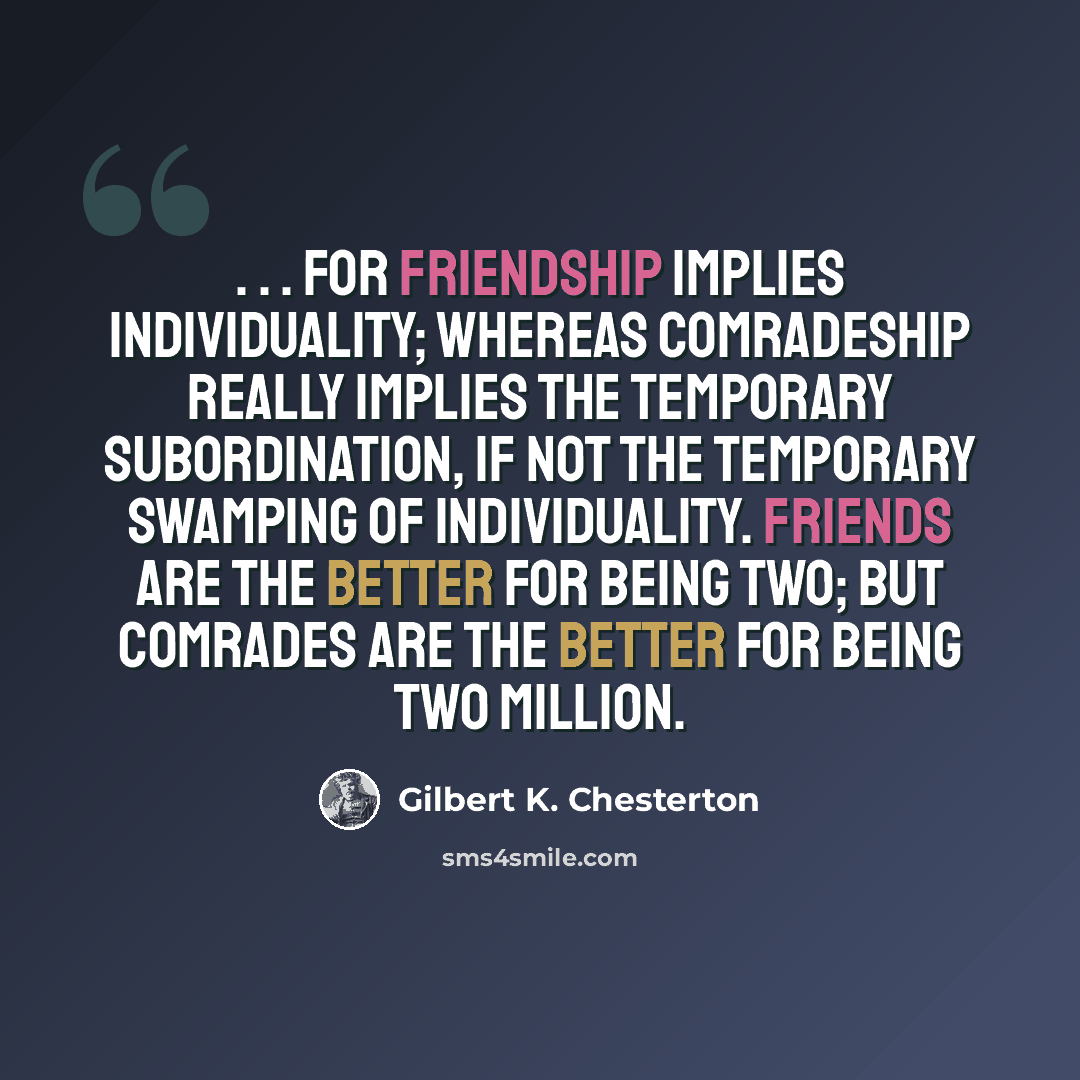 “. . . For friendship implies individuality; whereas comradeship really implies the temporary subordination, if not the temporary swamping of individuality. Friends are the better for being two; but comrades are the better for being two million.” quote by Gilbert K. Chesterton