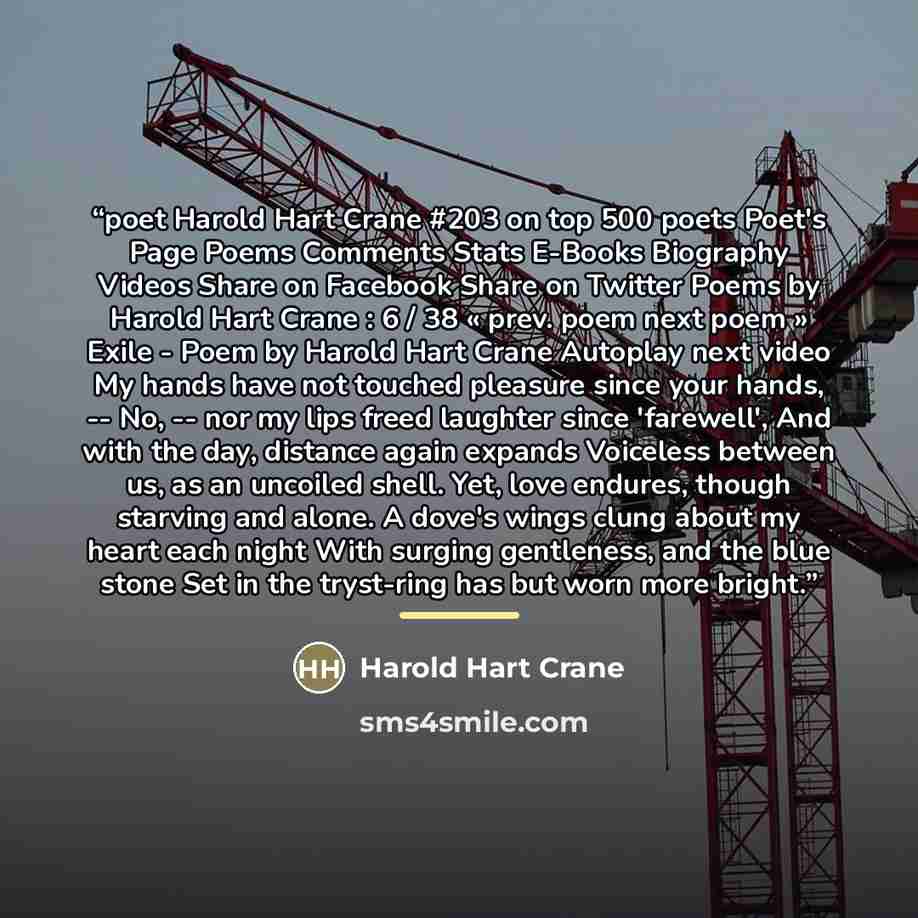 “poet Harold Hart Crane #203 on top 500 poets Poet's Page Poems Comments Stats E-Books Biography Videos Share on Facebook Share on Twitter Poems by Harold Hart Crane : 6 / 38 « prev. poem next poem » Exile - Poem by Harold Hart Crane Autoplay next video My hands have not touched pleasure since your…” quote by Harold Hart Crane