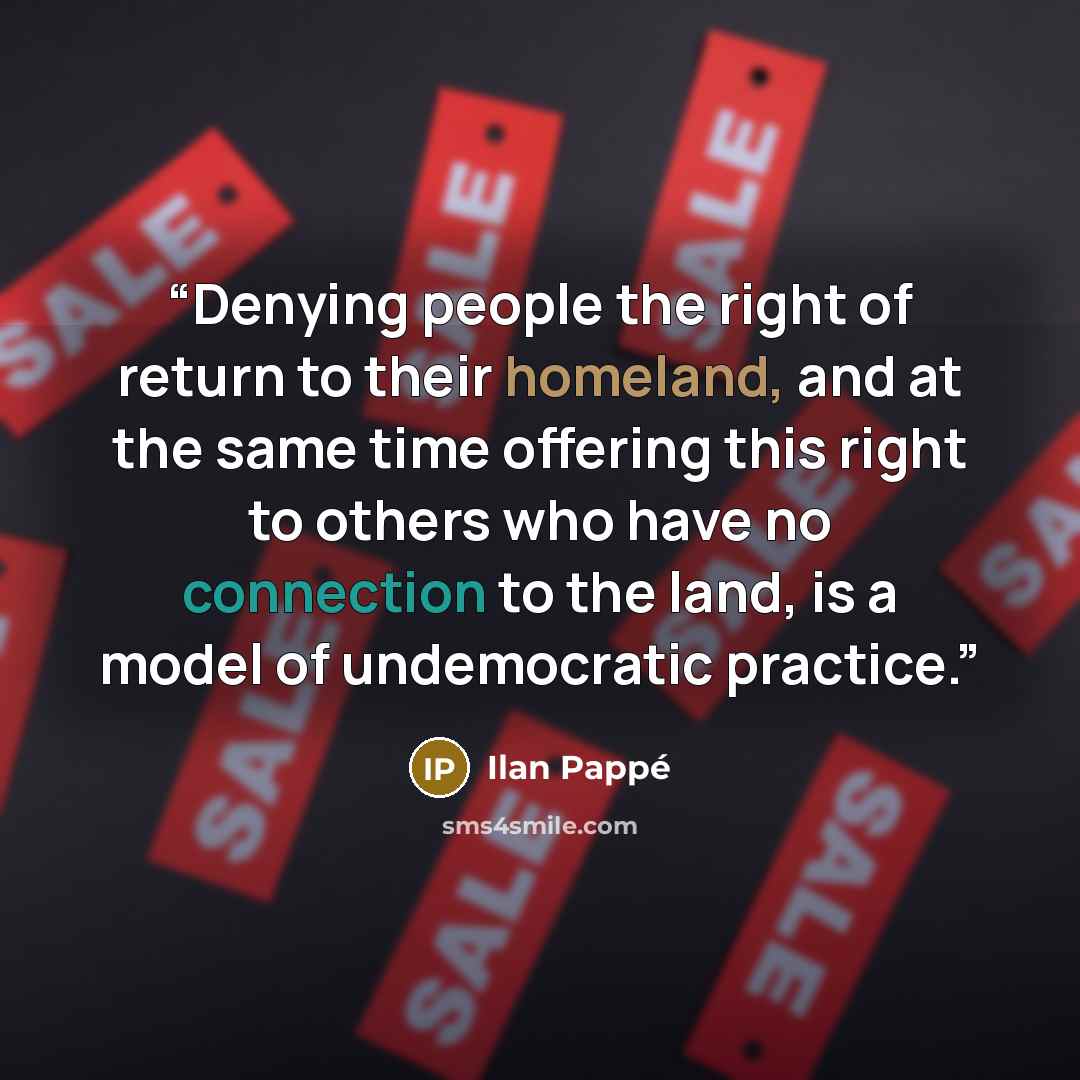 “Denying people the right of return to their homeland, and at the same time offering this right to others who have no connection to the land, is a model of undemocratic practice.” quote by Ilan Pappé