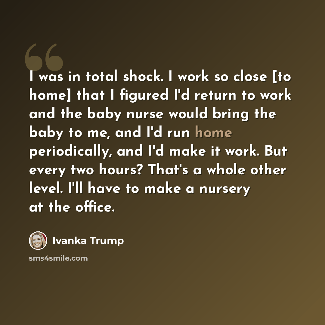 “I was in total shock. I work so close [to home] that I figured I'd return to work and the baby nurse would bring the baby to me, and I'd run home periodically, and I'd make it work. But every two hours? That's a whole other level. I'll have to make a nursery at the office.” quote by Ivanka Trump