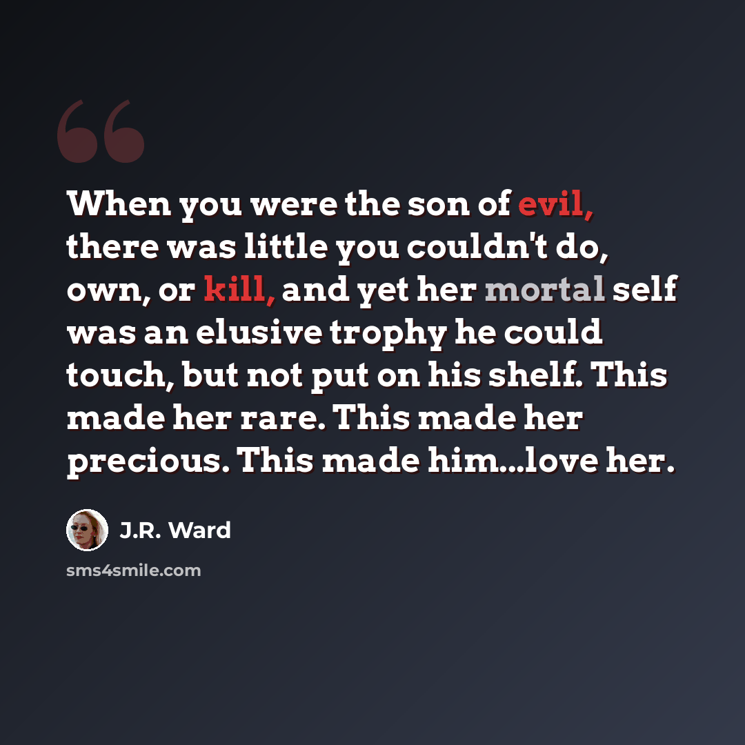 “When you were the son of evil, there was little you couldn't do, own, or kill, and yet her mortal self was an elusive trophy he could touch, but not put on his shelf. This made her rare. This made her precious. This made him...love her.” quote by J.R. Ward