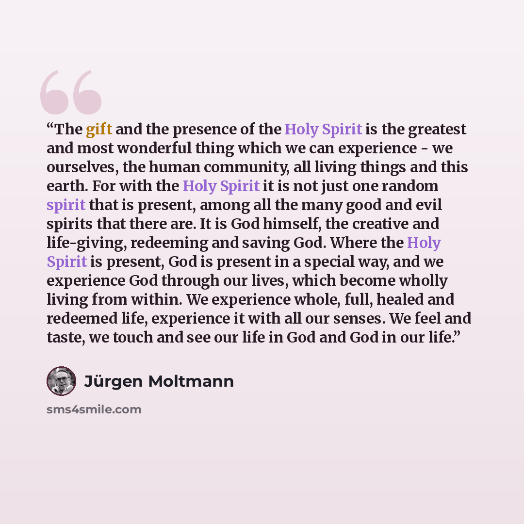 “The gift and the presence of the Holy Spirit is the greatest and most wonderful thing which we can experience - we ourselves, the human community, all living things and this earth. For with the Holy Spirit it is not just one random spirit that is present, among all the many good and evil spirits…” quote by Jürgen Moltmann