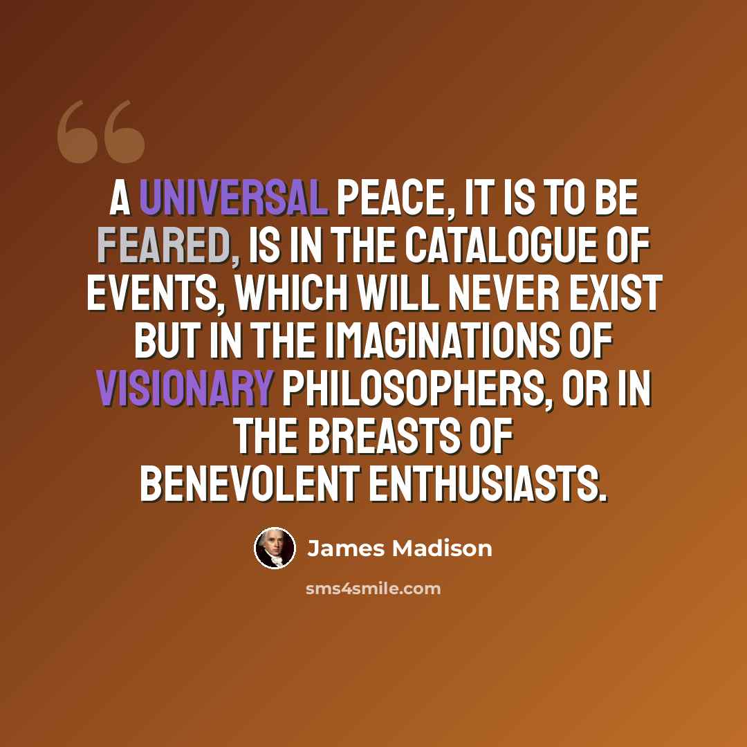 “A universal peace, it is to be feared, is in the catalogue of events, which will never exist but in the imaginations of visionary philosophers, or in the breasts of benevolent enthusiasts.” quote by James Madison