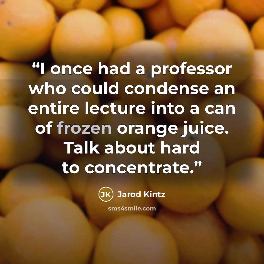 “I once had a professor who could condense an entire lecture into a can of frozen orange juice. Talk about hard to concentrate.” quote by Jarod Kintz