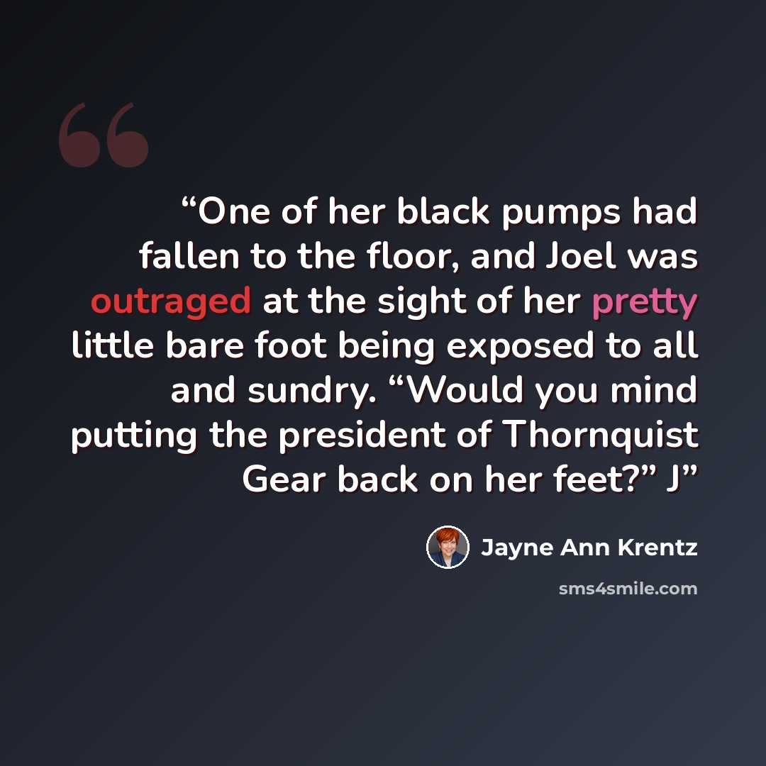 “One of her black pumps had fallen to the floor, and Joel was outraged at the sight of her pretty little bare foot being exposed to all and sundry. “Would you mind putting the president of Thornquist Gear back on her feet?” J” quote by Jayne Ann Krentz
