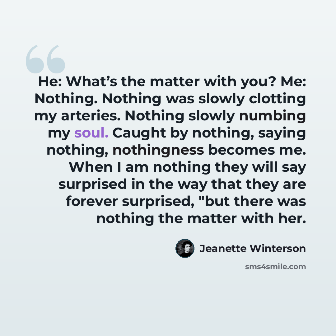 “He: What’s the matter with you? Me: Nothing. Nothing was slowly clotting my arteries. Nothing slowly numbing my soul. Caught by nothing, saying nothing, nothingness becomes me. When I am nothing they will say surprised in the way that they are forever surprised, "but there was nothing the matter…” quote by Jeanette Winterson
