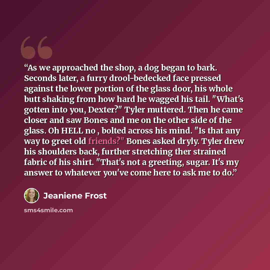“As we approached the shop, a dog began to bark. Seconds later, a furry drool-bedecked face pressed against the lower portion of the glass door, his whole butt shaking from how hard he wagged his tail. "What's gotten into you, Dexter?" Tyler muttered. Then he came closer and saw Bones and me on the…” quote by Jeaniene Frost
