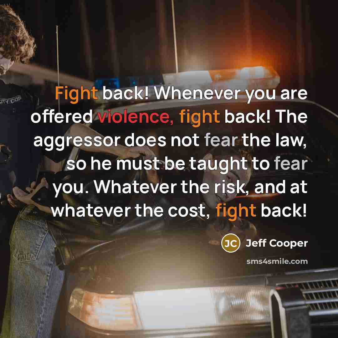 “Fight back! Whenever you are offered violence, fight back! The aggressor does not fear the law, so he must be taught to fear you. Whatever the risk, and at whatever the cost, fight back!” quote by Jeff Cooper