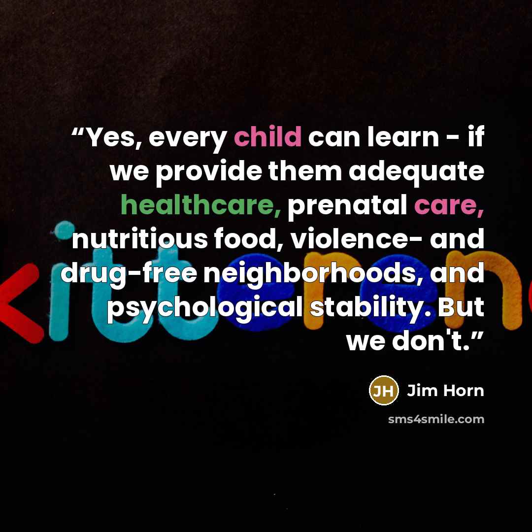 “Yes, every child can learn - if we provide them adequate healthcare, prenatal care, nutritious food, violence- and drug-free neighborhoods, and psychological stability. But we don't.” quote by Jim Horn