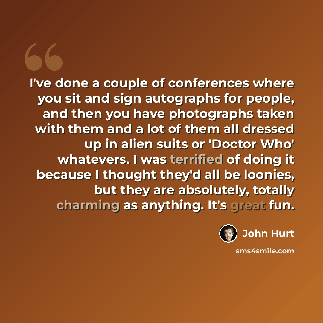“I've done a couple of conferences where you sit and sign autographs for people, and then you have photographs taken with them and a lot of them all dressed up in alien suits or 'Doctor Who' whatevers. I was terrified of doing it because I thought they'd all be loonies, but they are absolutely…” quote by John Hurt