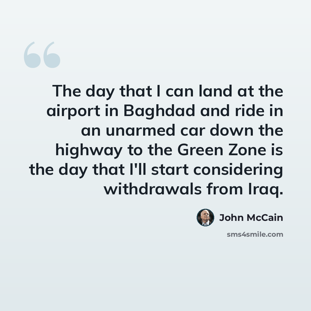 “The day that I can land at the airport in Baghdad and ride in an unarmed car down the highway to the Green Zone is the day that I'll start considering withdrawals from Iraq.” quote by John McCain