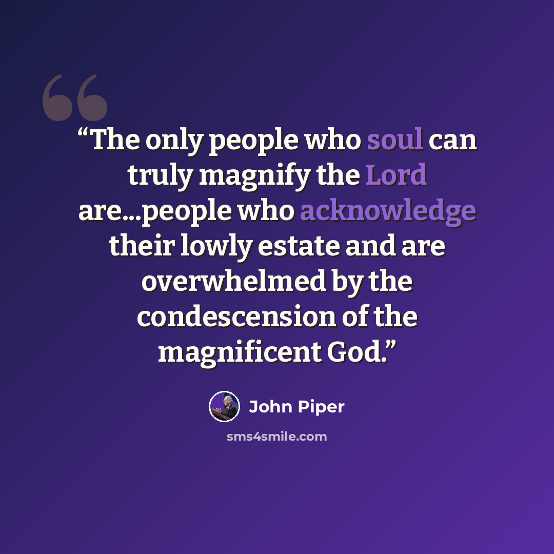 “The only people who soul can truly magnify the Lord are...people who acknowledge their lowly estate and are overwhelmed by the condescension of the magnificent God.” quote by John Piper