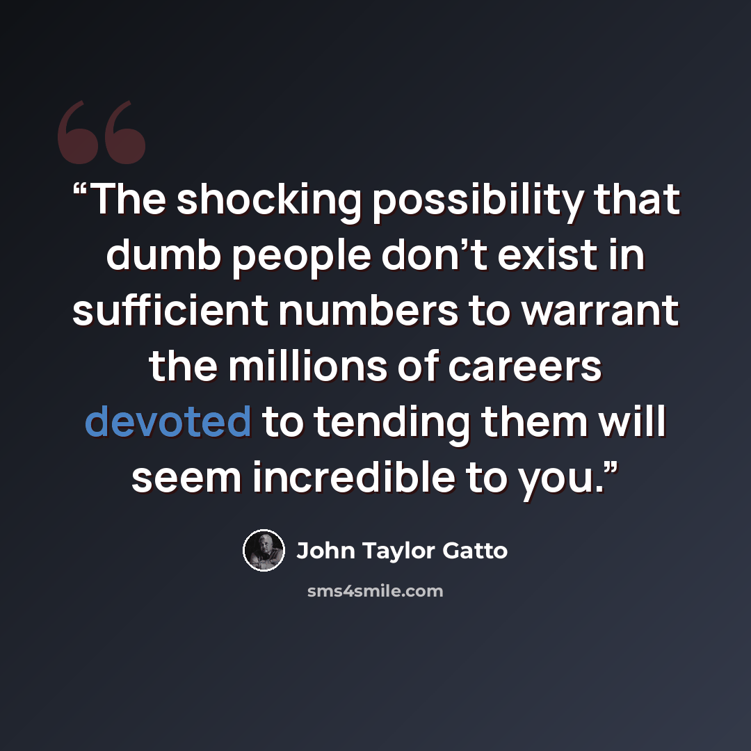 “The shocking possibility that dumb people don’t exist in sufficient numbers to warrant the millions of careers devoted to tending them will seem incredible to you.” quote by John Taylor Gatto