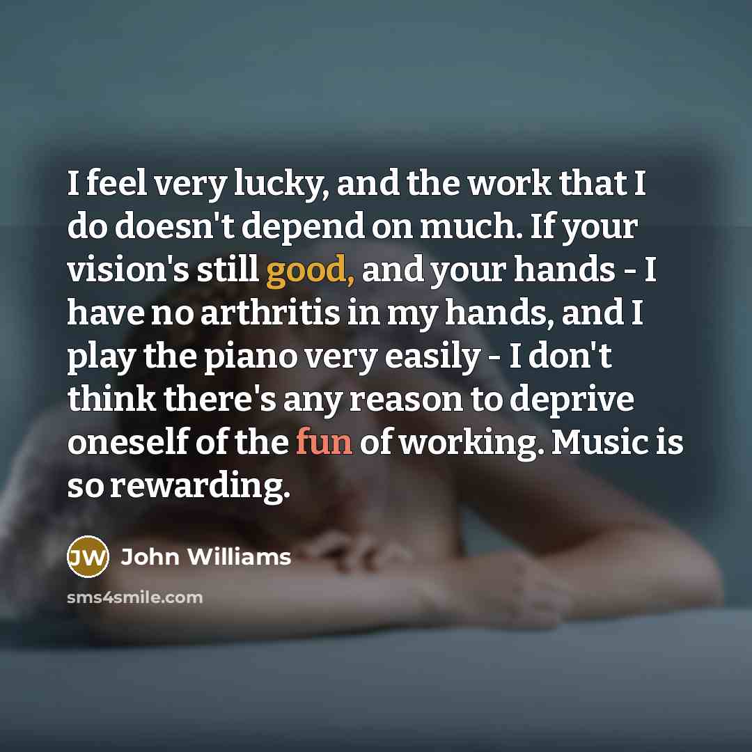 “I feel very lucky, and the work that I do doesn't depend on much. If your vision's still good, and your hands - I have no arthritis in my hands, and I play the piano very easily - I don't think there's any reason to deprive oneself of the fun of working. Music is so rewarding.” quote by John Williams