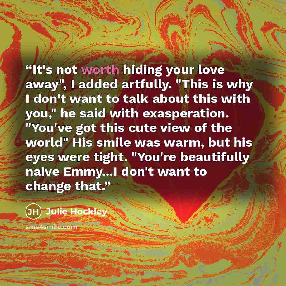 “It's not worth hiding your love away", I added artfully. "This is why I don't want to talk about this with you," he said with exasperation. "You've got this cute view of the world" His smile was warm, but his eyes were tight. "You're beautifully naive Emmy...I don't want to change that.” quote by Julie Hockley