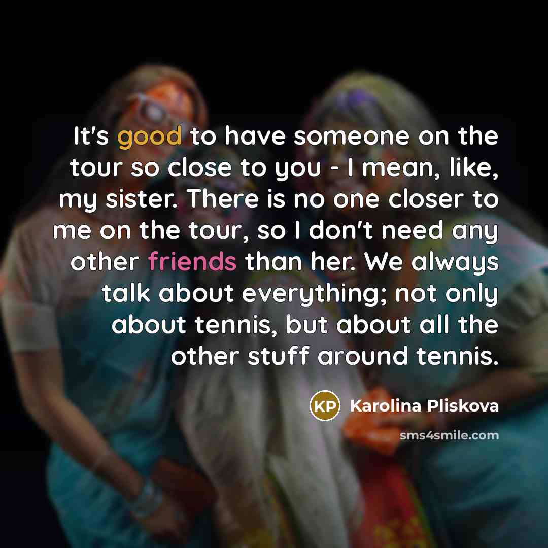 “It's good to have someone on the tour so close to you - I mean, like, my sister. There is no one closer to me on the tour, so I don't need any other friends than her. We always talk about everything; not only about tennis, but about all the other stuff around tennis.” quote by Karolina Pliskova