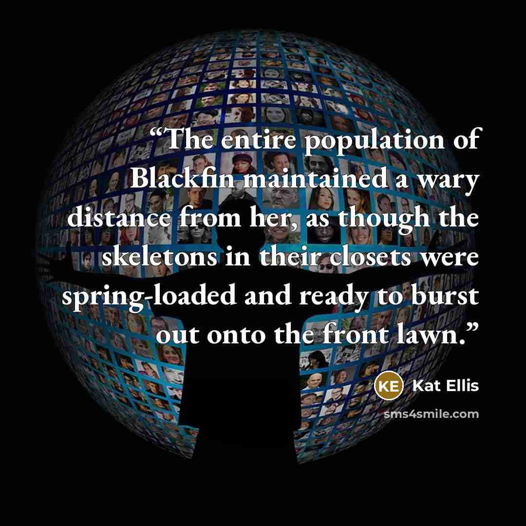 “The entire population of Blackfin maintained a wary distance from her, as though the skeletons in their closets were spring-loaded and ready to burst out onto the front lawn.” quote by Kat Ellis