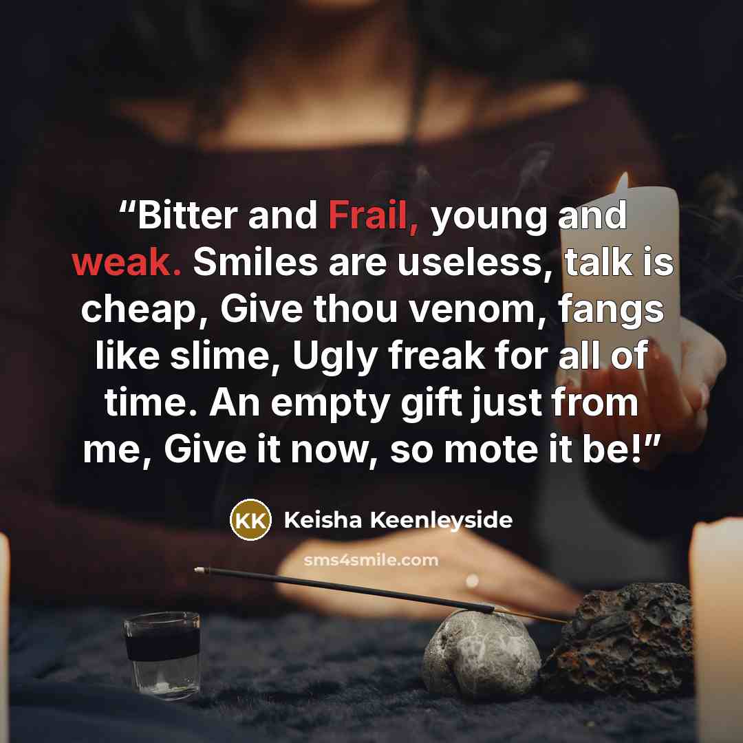 “Bitter and Frail, young and weak. Smiles are useless, talk is cheap, Give thou venom, fangs like slime, Ugly freak for all of time. An empty gift just from me, Give it now, so mote it be!” quote by Keisha Keenleyside