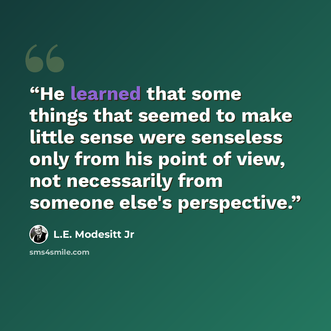 “He learned that some things that seemed to make little sense were senseless only from his point of view, not necessarily from someone else's perspective.” quote by L.E. Modesitt Jr
