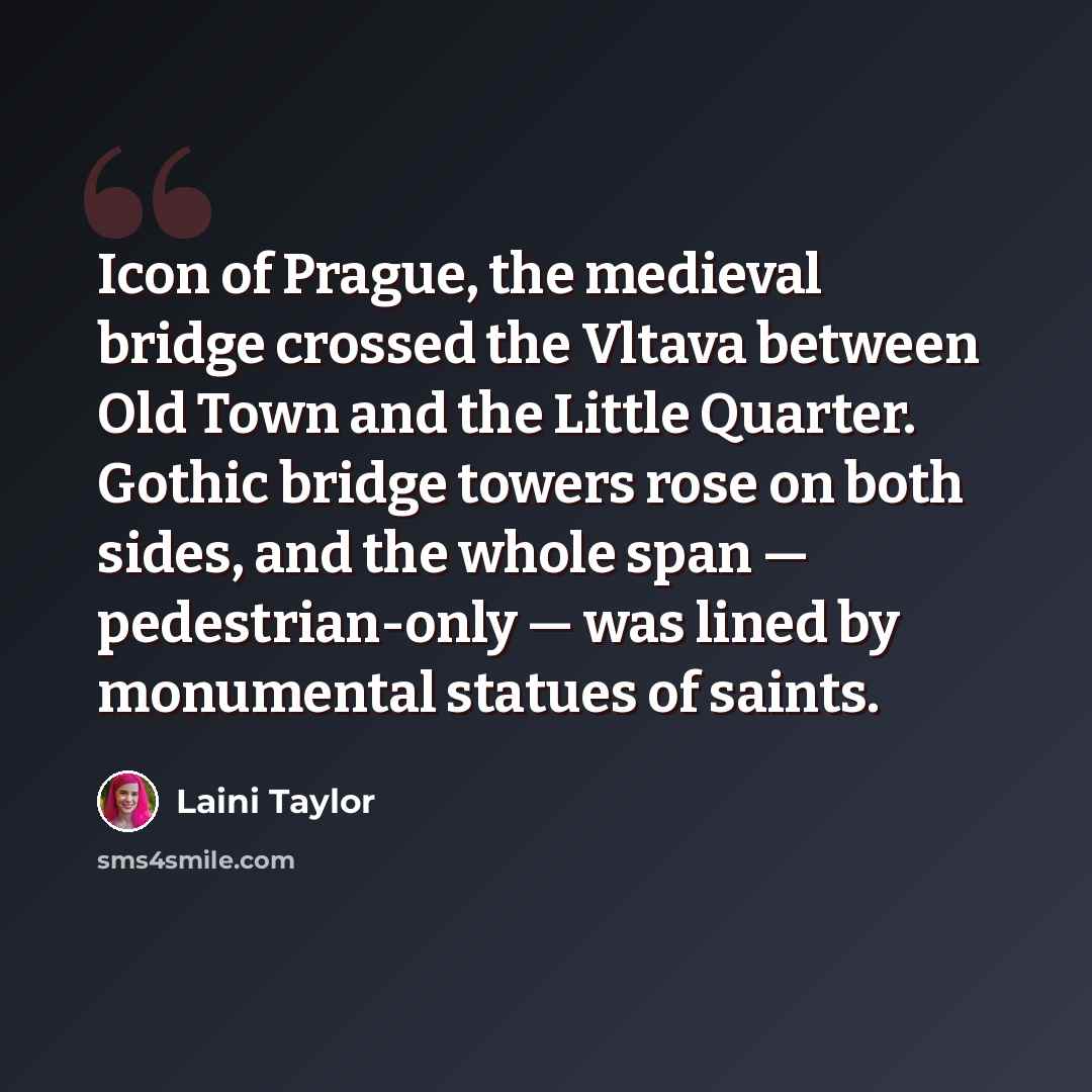 “Icon of Prague, the medieval bridge crossed the Vltava between Old Town and the Little Quarter. Gothic bridge towers rose on both sides, and the whole span — pedestrian-only — was lined by monumental statues of saints.” quote by Laini Taylor