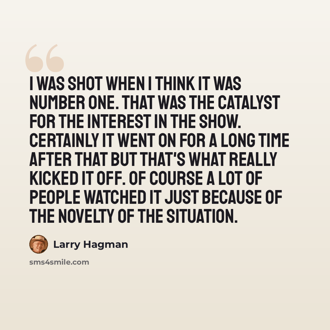 “I was shot when I think it was number one. That was the catalyst for the interest in the show. Certainly it went on for a long time after that but that's what really kicked it off. Of course a lot of people watched it just because of the novelty of the situation.” quote by Larry Hagman