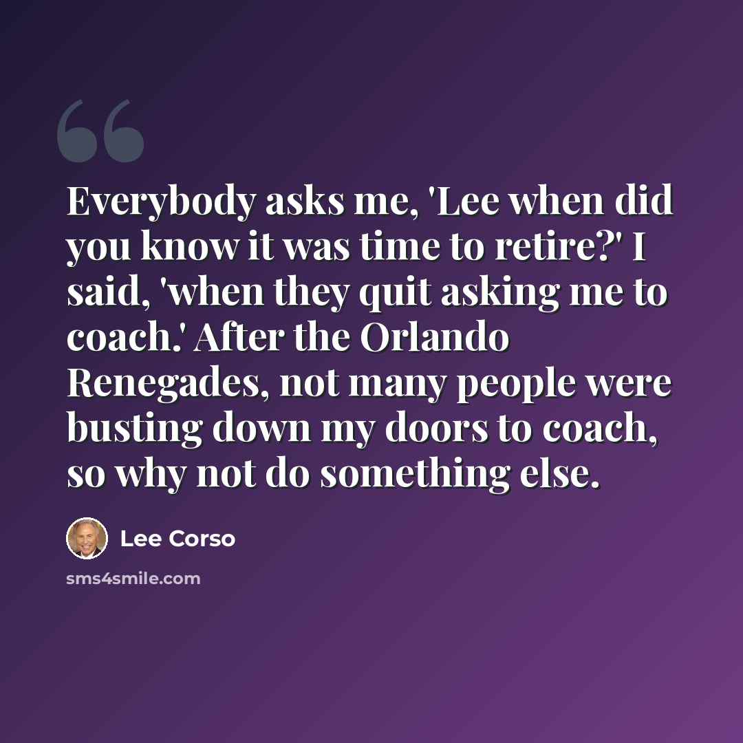 “Everybody asks me, 'Lee when did you know it was time to retire?' I said, 'when they quit asking me to coach.' After the Orlando Renegades, not many people were busting down my doors to coach, so why not do something else.” quote by Lee Corso