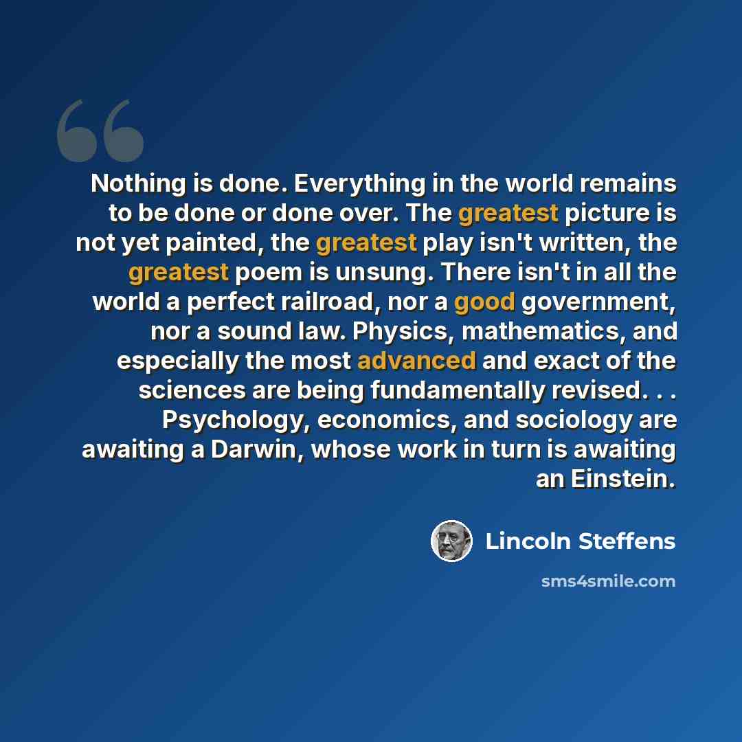 “Nothing is done. Everything in the world remains to be done or done over. The greatest picture is not yet painted, the greatest play isn't written, the greatest poem is unsung. There isn't in all the world a perfect railroad, nor a good government, nor a sound law. Physics, mathematics, and…” quote by Lincoln Steffens