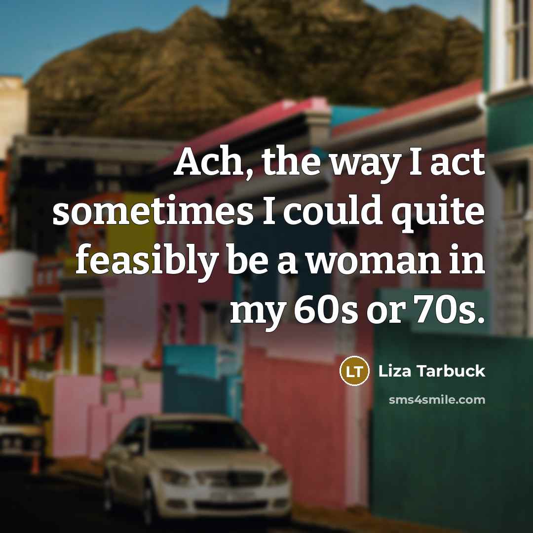 “Ach, the way I act sometimes I could quite feasibly be a woman in my 60s or 70s.” quote by Liza Tarbuck