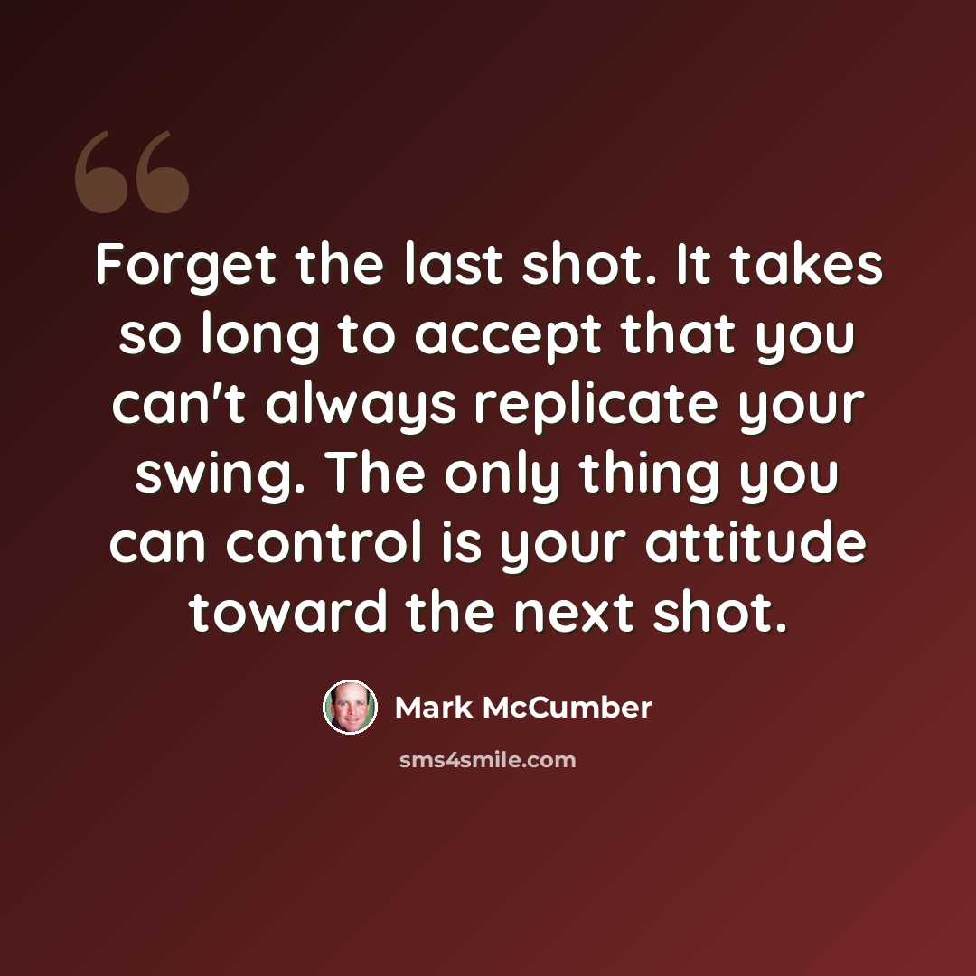 “Forget the last shot. It takes so long to accept that you can't always replicate your swing. The only thing you can control is your attitude toward the next shot.” quote by Mark McCumber