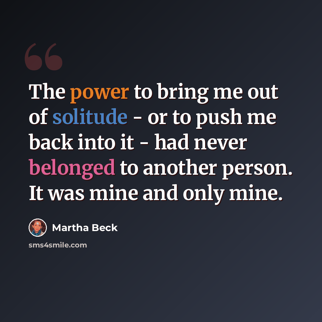 “The power to bring me out of solitude - or to push me back into it - had never belonged to another person. It was mine and only mine.” quote by Martha Beck