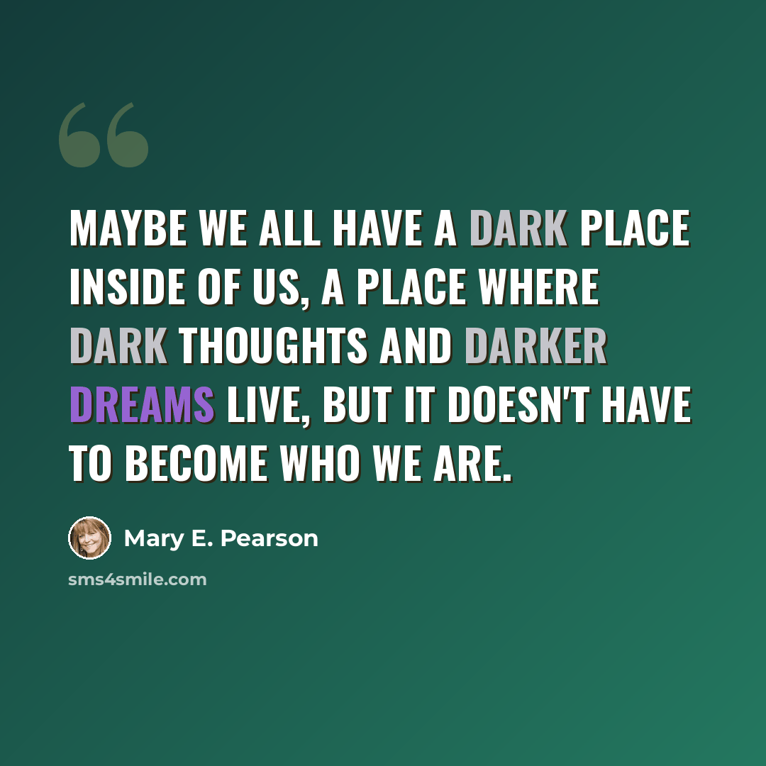 “Maybe we all have a dark place inside of us, a place where dark thoughts and darker dreams live, but it doesn't have to become who we are.” quote by Mary E. Pearson