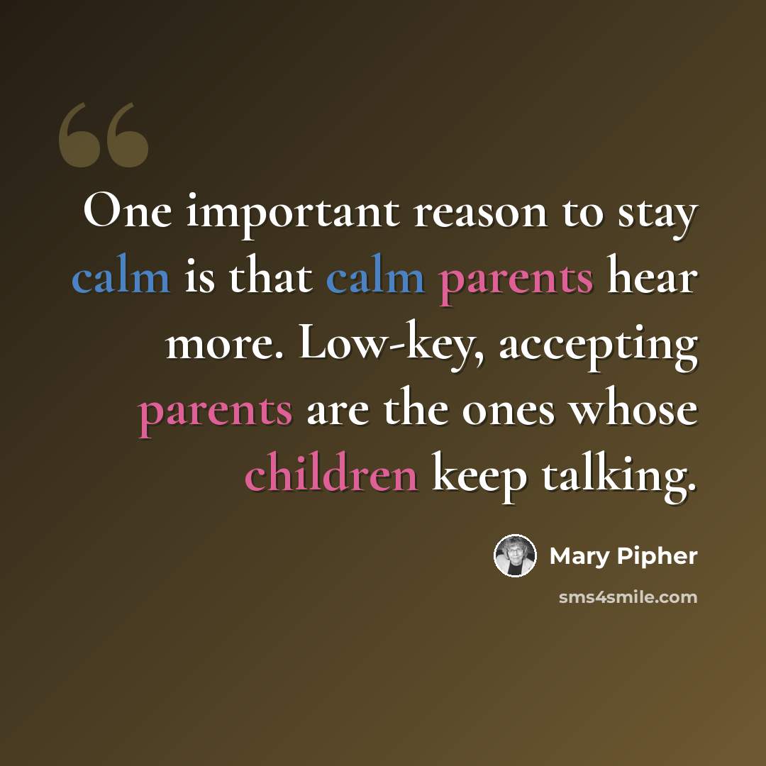 “One important reason to stay calm is that calm parents hear more. Low-key, accepting parents are the ones whose children keep talking.” quote by Mary Pipher