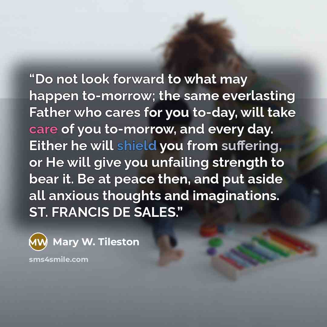“Do not look forward to what may happen to-morrow; the same everlasting Father who cares for you to-day, will take care of you to-morrow, and every day. Either he will shield you from suffering, or He will give you unfailing strength to bear it. Be at peace then, and put aside all anxious thoughts…” quote by Mary W. Tileston