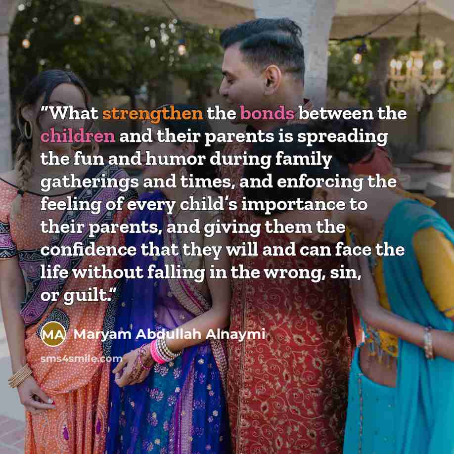 “What strengthen the bonds between the children and their parents is spreading the fun and humor during family gatherings and times, and enforcing the feeling of every child’s importance to their parents, and giving them the confidence that they will and can face the life without falling in the…” quote by Maryam Abdullah Alnaymi