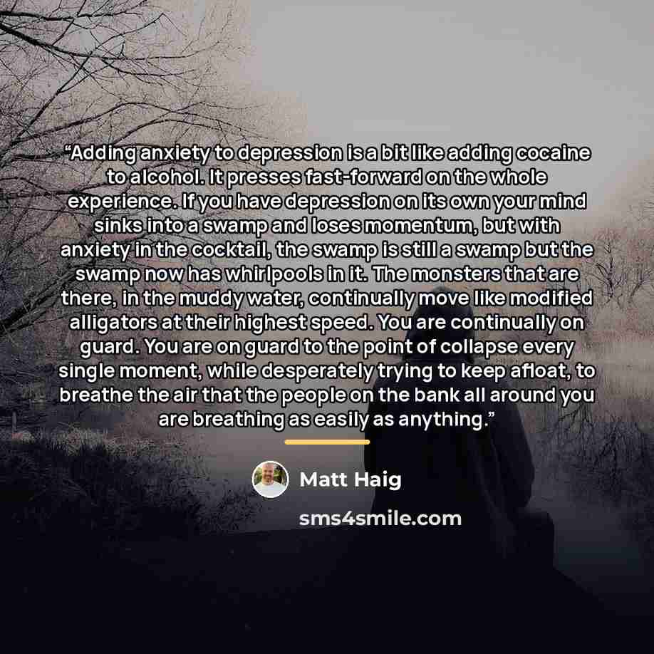 “Adding anxiety to depression is a bit like adding cocaine to alcohol. It presses fast-forward on the whole experience. If you have depression on its own your mind sinks into a swamp and loses momentum, but with anxiety in the cocktail, the swamp is still a swamp but the swamp now has whirlpools in…” quote by Matt Haig