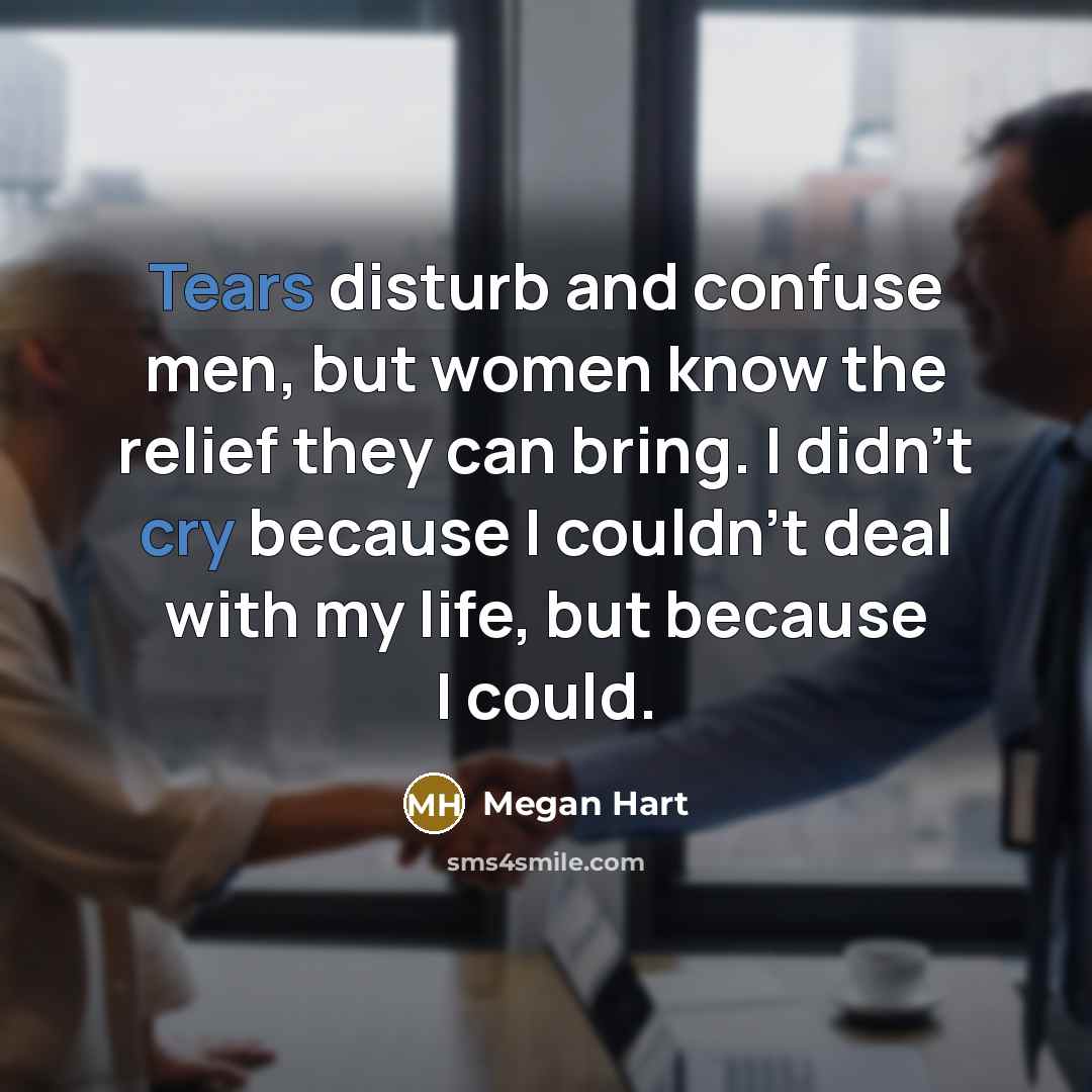 “Tears disturb and confuse men, but women know the relief they can bring. I didn't cry because I couldn't deal with my life, but because I could.” quote by Megan Hart