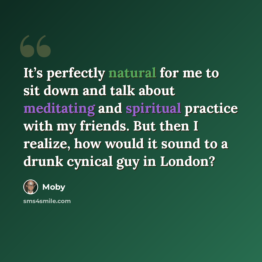 “It’s perfectly natural for me to sit down and talk about meditating and spiritual practice with my friends. But then I realize, how would it sound to a drunk cynical guy in London?” quote by Moby