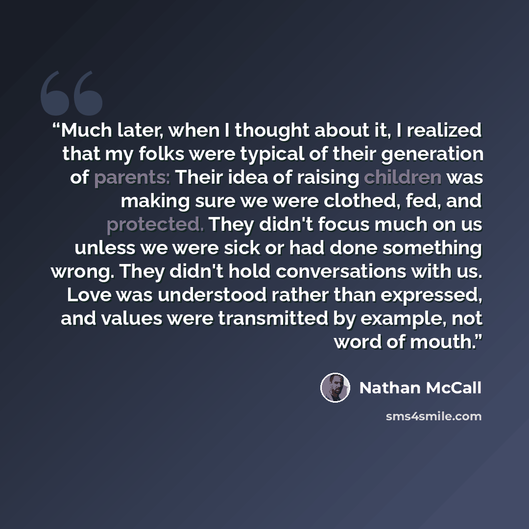 “Much later, when I thought about it, I realized that my folks were typical of their generation of parents: Their idea of raising children was making sure we were clothed, fed, and protected. They didn't focus much on us unless we were sick or had done something wrong. They didn't hold…” quote by Nathan McCall