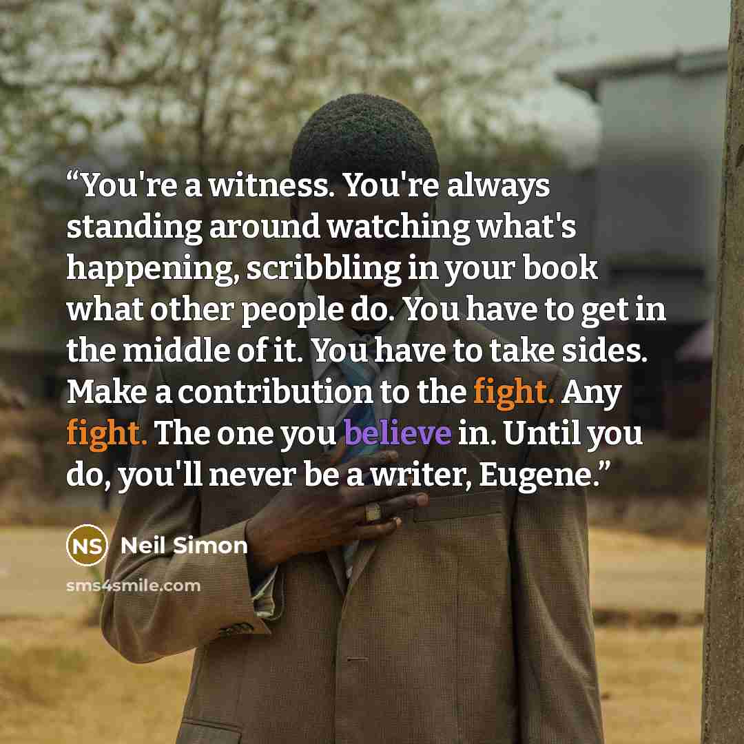 “You're a witness. You're always standing around watching what's happening, scribbling in your book what other people do. You have to get in the middle of it. You have to take sides. Make a contribution to the fight. Any fight. The one you believe in. Until you do, you'll never be a writer, Eugene.” quote by Neil Simon