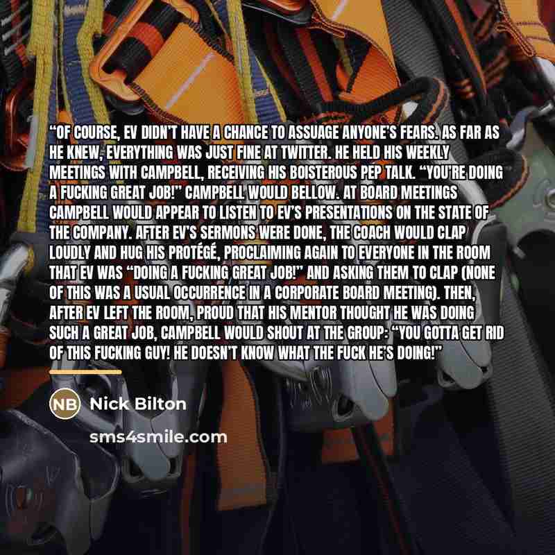 “Of course, Ev didn’t have a chance to assuage anyone’s fears. As far as he knew, everything was just fine at Twitter. He held his weekly meetings with Campbell, receiving his boisterous pep talk. “You’re doing a fucking great job!” Campbell would bellow. At board meetings Campbell would appear to…” quote by Nick Bilton