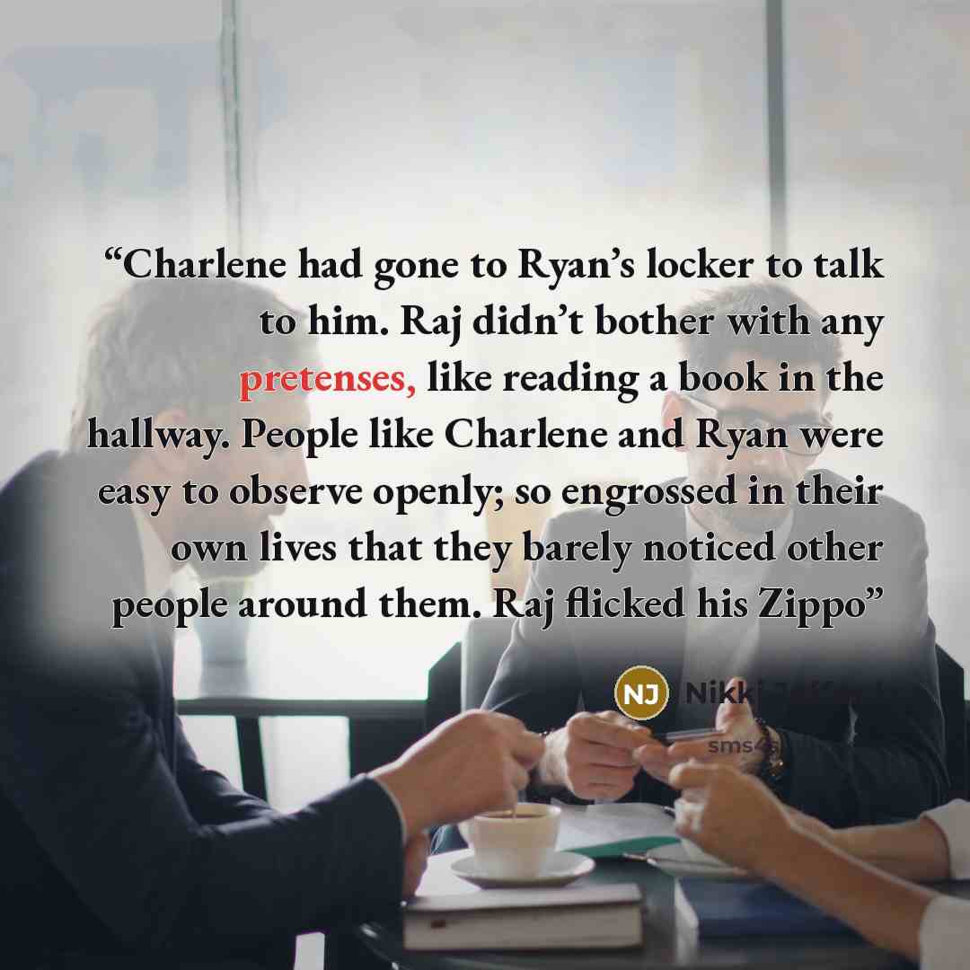 “Charlene had gone to Ryan’s locker to talk to him. Raj didn’t bother with any pretenses, like reading a book in the hallway. People like Charlene and Ryan were easy to observe openly; so engrossed in their own lives that they barely noticed other people around them. Raj flicked his Zippo” quote by Nikki Jefford
